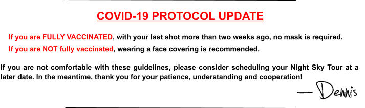 COVID-19 PROTOCOL UPDATE If you are FULLY VACCINATED, with your last shot more than two weeks ago, no mask is required. If you are NOT fully vaccinated, wearing a face covering is recommended. If you are not comfortable with these guidelines, please consider scheduling your Night Sky Tour at a later date. In the meantime, thank you for your patience, understanding and cooperation!